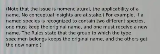 (Note that the issue is nomenclatural, the applicability of a name. No conceptual insights are at stake.) For example, if a named species is recognized to contain two different species, one must keep the original name, and one must receive a new name. The Rules state that the group to which the type specimen belongs keeps the original name, and the others get the new name.)