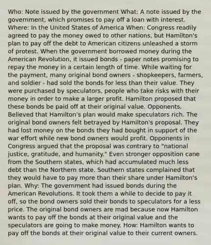 Who: Note issued by the government What: A note issued by the government, which promises to pay off a loan with interest. Where: In the United States of America When: Congress readily agreed to pay the money owed to other nations, but Hamilton's plan to pay off the debt to American citizens unleashed a storm of protest. When the government borrowed money during the American Revolution, it issued bonds - paper notes promising to repay the money in a certain length of time. While waiting for the payment, many original bond owners - shopkeepers, farmers, and soldier - had sold the bonds for less than their value. They were purchased by speculators, people who take risks with their money in order to make a larger profit. Hamilton proposed that these bonds be paid off at their original value. Opponents. Believed that Hamilton's plan would make speculators rich. The original bond owners felt betrayed by Hamilton's proposal. They had lost money on the bonds they had bought in support of the war effort while new bond owners would profit. Opponents in Congress argued that the proposal was contrary to "national justice, gratitude, and humanity." Even stronger opposition cane from the Southern states, which had accumulated much less debt than the Northern state. Southern states complained that they would have to pay more than their share under Hamilton's plan. Why: The government had issued bonds during the American Revolutions. It took them a while to decide to pay it off, so the bond owners sold their bonds to speculators for a less price. The original bond owners are mad because now Hamilton wants to pay off the bonds at their original value and the speculators are going to make money. How: Hamilton wants to pay off the bonds at their original value to their current owners.