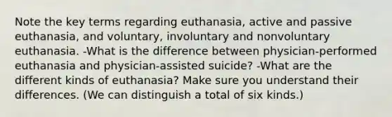 Note the key terms regarding euthanasia, active and passive euthanasia, and voluntary, involuntary and nonvoluntary euthanasia. -What is the difference between physician-performed euthanasia and physician-assisted suicide? -What are the different kinds of euthanasia? Make sure you understand their differences. (We can distinguish a total of six kinds.)