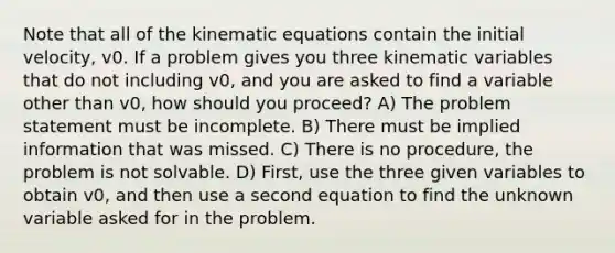 Note that all of the kinematic equations contain the initial velocity, v0. If a problem gives you three kinematic variables that do not including v0, and you are asked to find a variable other than v0, how should you proceed? A) The problem statement must be incomplete. B) There must be implied information that was missed. C) There is no procedure, the problem is not solvable. D) First, use the three given variables to obtain v0, and then use a second equation to find the unknown variable asked for in the problem.