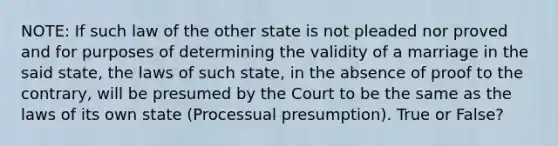 NOTE: If such law of the other state is not pleaded nor proved and for purposes of determining the validity of a marriage in the said state, the laws of such state, in the absence of proof to the contrary, will be presumed by the Court to be the same as the laws of its own state (Processual presumption). True or False?