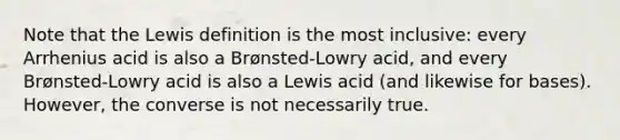 Note that the Lewis definition is the most inclusive: every Arrhenius acid is also a Brønsted-Lowry acid, and every Brønsted-Lowry acid is also a Lewis acid (and likewise for bases). However, the converse is not necessarily true.