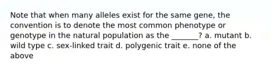 Note that when many alleles exist for the same gene, the convention is to denote the most common phenotype or genotype in the natural population as the _______? a. mutant b. wild type c. sex-linked trait d. polygenic trait e. none of the above