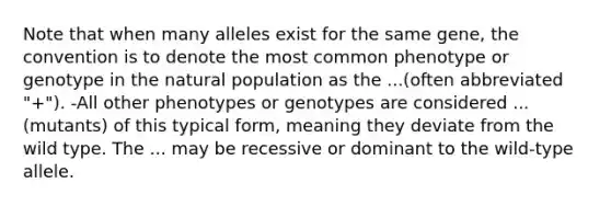 Note that when many alleles exist for the same gene, the convention is to denote the most common phenotype or genotype in the natural population as the ...(often abbreviated "+"). -All other phenotypes or genotypes are considered ... (mutants) of this typical form, meaning they deviate from the wild type. The ... may be recessive or dominant to the wild-type allele.