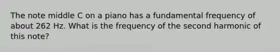 The note middle C on a piano has a fundamental frequency of about 262 Hz. What is the frequency of the second harmonic of this note?