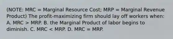 (NOTE: MRC = Marginal Resource Cost; MRP = Marginal Revenue Product) The profit-maximizing firm should lay off workers when: A. MRC > MRP. B. the Marginal Product of labor begins to diminish. C. MRC < MRP. D. MRC = MRP.