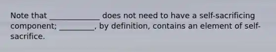 Note that _____________ does not need to have a self-sacrificing component; _________, by definition, contains an element of self-sacrifice.