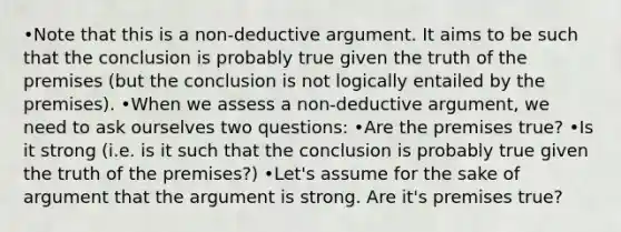 •Note that this is a non-deductive argument. It aims to be such that the conclusion is probably true given the truth of the premises (but the conclusion is not logically entailed by the premises). •When we assess a non-deductive argument, we need to ask ourselves two questions: •Are the premises true? •Is it strong (i.e. is it such that the conclusion is probably true given the truth of the premises?) •Let's assume for the sake of argument that the argument is strong. Are it's premises true?