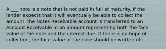 A ___ note is a note that is not paid in full at maturity. If the lender expects that it will eventually be able to collect the amount, the Notes Receivable account is transferred to an Account Receivable in an amount representing both the face value of the note and the interest due. If there is no hope of collection, the face value of the note should be written off.