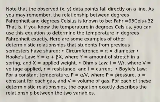 Note that the observed (x, y) data points fall directly on a line. As you may remember, the relationship between degrees Fahrenheit and degrees Celsius is known to be: Fahr =95Cels+32 That is, if you know the temperature in degrees Celsius, you can use this equation to determine the temperature in degrees Fahrenheit exactly. Here are some examples of other deterministic relationships that students from previous semesters have shared: • Circumference = π × diameter • Hooke's Law: Y = α + βX, where Y = amount of stretch in a spring, and X = applied weight. • Ohm's Law: I = V/r, where V = voltage applied, r = resistance, and I = current. • Boyle's Law: For a constant temperature, P = α/V, where P = pressure, α = constant for each gas, and V = volume of gas. For each of these deterministic relationships, the equation exactly describes the relationship between the two variables.