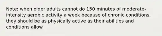 Note: when older adults cannot do 150 minutes of moderate-intensity aerobic activity a week because of chronic conditions, they should be as physically active as their abilities and conditions allow