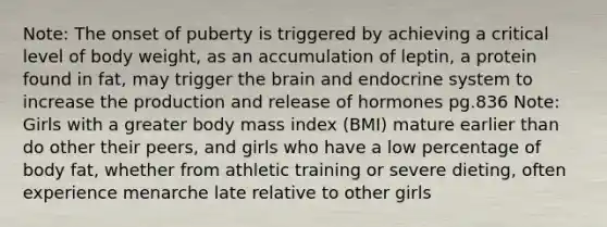 Note: The onset of puberty is triggered by achieving a critical level of body weight, as an accumulation of leptin, a protein found in fat, may trigger the brain and endocrine system to increase the production and release of hormones pg.836 Note: Girls with a greater body mass index (BMI) mature earlier than do other their peers, and girls who have a low percentage of body fat, whether from athletic training or severe dieting, often experience menarche late relative to other girls