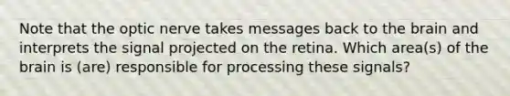 Note that the optic nerve takes messages back to the brain and interprets the signal projected on the retina. Which area(s) of the brain is (are) responsible for processing these signals?
