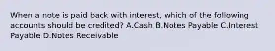 When a note is paid back with interest, which of the following accounts should be credited? A.Cash B.Notes Payable C.Interest Payable D.Notes Receivable