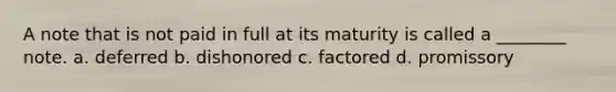 A note that is not paid in full at its maturity is called a ________ note. a. deferred b. dishonored c. factored d. promissory