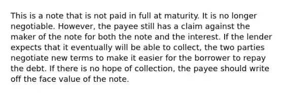 This is a note that is not paid in full at maturity. It is no longer negotiable. However, the payee still has a claim against the maker of the note for both the note and the interest. If the lender expects that it eventually will be able to collect, the two parties negotiate new terms to make it easier for the borrower to repay the debt. If there is no hope of collection, the payee should write off the face value of the note.