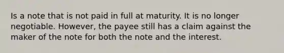 Is a note that is not paid in full at maturity. It is no longer negotiable. However, the payee still has a claim against the maker of the note for both the note and the interest.