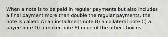 When a note is to be paid in regular payments but also includes a final payment more than double the regular payments, the note is called: A) an installment note B) a collateral note C) a payee note D) a maker note E) none of the other choices