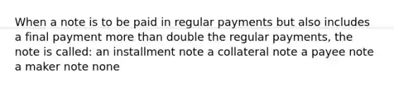 When a note is to be paid in regular payments but also includes a final payment more than double the regular payments, the note is called: an installment note a collateral note a payee note a maker note none