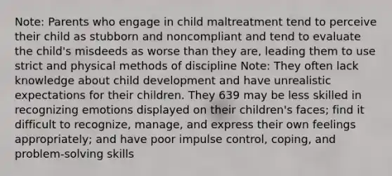 Note: Parents who engage in child maltreatment tend to perceive their child as stubborn and noncompliant and tend to evaluate the child's misdeeds as worse than they are, leading them to use strict and physical methods of discipline Note: They often lack knowledge about child development and have unrealistic expectations for their children. They 639 may be less skilled in recognizing emotions displayed on their children's faces; find it difficult to recognize, manage, and express their own feelings appropriately; and have poor impulse control, coping, and problem-solving skills