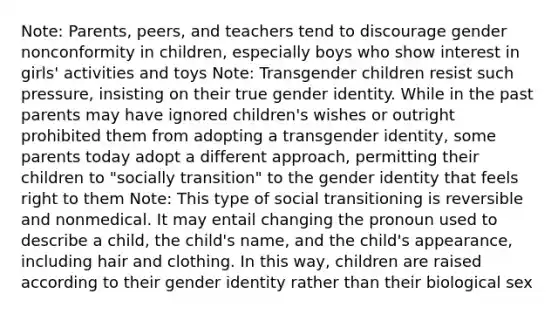 Note: Parents, peers, and teachers tend to discourage gender nonconformity in children, especially boys who show interest in girls' activities and toys Note: Transgender children resist such pressure, insisting on their true gender identity. While in the past parents may have ignored children's wishes or outright prohibited them from adopting a transgender identity, some parents today adopt a different approach, permitting their children to "socially transition" to the gender identity that feels right to them Note: This type of social transitioning is reversible and nonmedical. It may entail changing the pronoun used to describe a child, the child's name, and the child's appearance, including hair and clothing. In this way, children are raised according to their gender identity rather than their biological sex