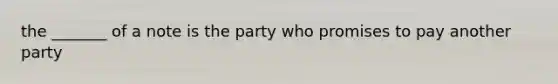 the _______ of a note is the party who promises to pay another party