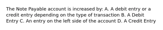 The Note Payable account is increased by: A. A debit entry or a credit entry depending on the type of transaction B. A Debit Entry C. An entry on the left side of the account D. A Credit Entry