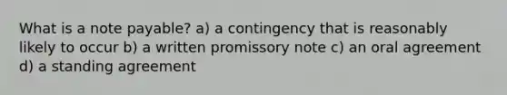 What is a note payable? a) a contingency that is reasonably likely to occur b) a written promissory note c) an oral agreement d) a standing agreement