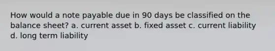 How would a note payable due in 90 days be classified on the balance sheet? a. current asset b. fixed asset c. current liability d. long term liability