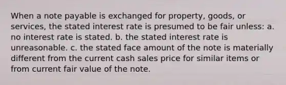 When a note payable is exchanged for property, goods, or services, the stated interest rate is presumed to be fair unless: a. no interest rate is stated. b. the stated interest rate is unreasonable. c. the stated face amount of the note is materially different from the current cash sales price for similar items or from current fair value of the note.