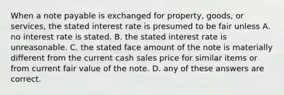 When a note payable is exchanged for property, goods, or services, the stated interest rate is presumed to be fair unless A. no interest rate is stated. B. the stated interest rate is unreasonable. C. the stated face amount of the note is materially different from the current cash sales price for similar items or from current fair value of the note. D. any of these answers are correct.