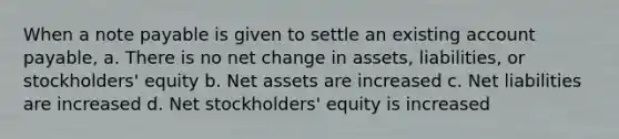 When a note payable is given to settle an existing account payable, a. There is no net change in assets, liabilities, or stockholders' equity b. Net assets are increased c. Net liabilities are increased d. Net stockholders' equity is increased