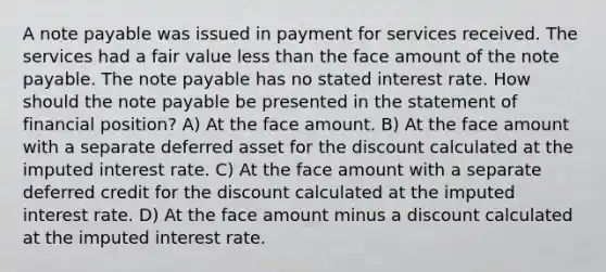 A note payable was issued in payment for services received. The services had a fair value less than the face amount of the note payable. The note payable has no stated interest rate. How should the note payable be presented in the statement of financial position? A) At the face amount. B) At the face amount with a separate deferred asset for the discount calculated at the imputed interest rate. C) At the face amount with a separate deferred credit for the discount calculated at the imputed interest rate. D) At the face amount minus a discount calculated at the imputed interest rate.