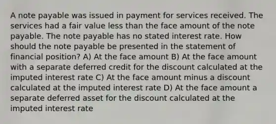 A note payable was issued in payment for services received. The services had a fair value less than the face amount of the note payable. The note payable has no stated interest rate. How should the note payable be presented in the statement of financial position? A) At the face amount B) At the face amount with a separate deferred credit for the discount calculated at the imputed interest rate C) At the face amount minus a discount calculated at the imputed interest rate D) At the face amount a separate deferred asset for the discount calculated at the imputed interest rate