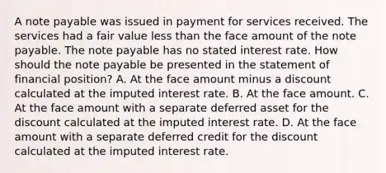 A note payable was issued in payment for services received. The services had a fair value less than the face amount of the note payable. The note payable has no stated interest rate. How should the note payable be presented in the statement of financial position? A. At the face amount minus a discount calculated at the imputed interest rate. B. At the face amount. C. At the face amount with a separate deferred asset for the discount calculated at the imputed interest rate. D. At the face amount with a separate deferred credit for the discount calculated at the imputed interest rate.