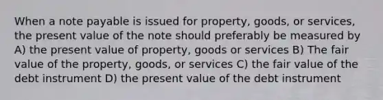 When a note payable is issued for property, goods, or services, the present value of the note should preferably be measured by A) the present value of property, goods or services B) The fair value of the property, goods, or services C) the fair value of the debt instrument D) the present value of the debt instrument