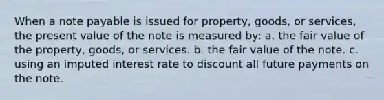 When a note payable is issued for property, goods, or services, the present value of the note is measured by: a. the fair value of the property, goods, or services. b. the fair value of the note. c. using an imputed interest rate to discount all future payments on the note.