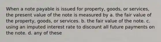 When a note payable is issued for property, goods, or services, the present value of the note is measured by a. the fair value of the property, goods, or services. b. the fair value of the note. c. using an imputed interest rate to discount all future payments on the note. d. any of these