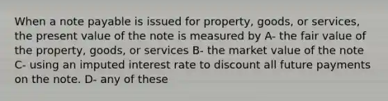 When a note payable is issued for property, goods, or services, the present value of the note is measured by A- the fair value of the property, goods, or services B- the market value of the note C- using an imputed interest rate to discount all future payments on the note. D- any of these