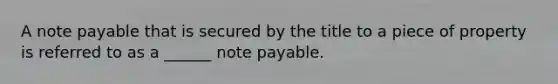 A note payable that is secured by the title to a piece of property is referred to as a ______ note payable.