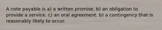 A note payable is a) a written promise. b) an obligation to provide a service. c) an oral agreement. b) a contingency that is reasonably likely to occur.