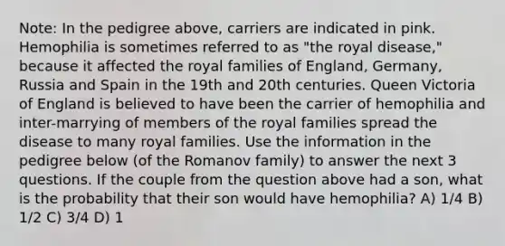 Note: In the pedigree above, carriers are indicated in pink. Hemophilia is sometimes referred to as "the royal disease," because it affected the royal families of England, Germany, Russia and Spain in the 19th and 20th centuries. Queen Victoria of England is believed to have been the carrier of hemophilia and inter-marrying of members of the royal families spread the disease to many royal families. Use the information in the pedigree below (of the Romanov family) to answer the next 3 questions. If the couple from the question above had a son, what is the probability that their son would have hemophilia? A) 1/4 B) 1/2 C) 3/4 D) 1