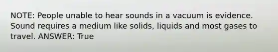 NOTE: People unable to hear sounds in a vacuum is evidence. Sound requires a medium like solids, liquids and most gases to travel. ANSWER: True