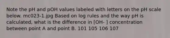 Note the pH and pOH values labeled with letters on the pH scale below. mc023-1.jpg Based on log rules and the way pH is calculated, what is the difference in [OH- ] concentration between point A and point B. 101 105 106 107