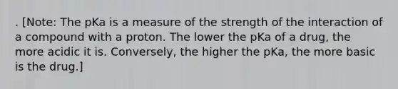 . [Note: The pKa is a measure of the strength of the interaction of a compound with a proton. The lower the pKa of a drug, the more acidic it is. Conversely, the higher the pKa, the more basic is the drug.]