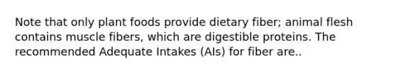 Note that only plant foods provide dietary fiber; animal flesh contains muscle fibers, which are digestible proteins. The recommended Adequate Intakes (AIs) for fiber are..