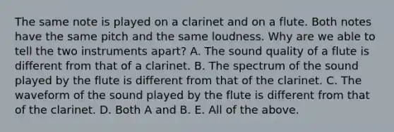 The same note is played on a clarinet and on a flute. Both notes have the same pitch and the same loudness. Why are we able to tell the two instruments apart? A. The sound quality of a flute is different from that of a clarinet. B. The spectrum of the sound played by the flute is different from that of the clarinet. C. The waveform of the sound played by the flute is different from that of the clarinet. D. Both A and B. E. All of the above.