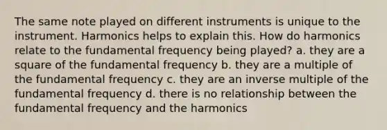 The same note played on different instruments is unique to the instrument. Harmonics helps to explain this. How do harmonics relate to the fundamental frequency being played? a. they are a square of the fundamental frequency b. they are a multiple of the fundamental frequency c. they are an inverse multiple of the fundamental frequency d. there is no relationship between the fundamental frequency and the harmonics