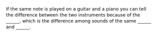 If the same note is played on a guitar and a piano you can tell the difference between the two instruments because of the ______, which is the difference among sounds of the same ______ and ______.