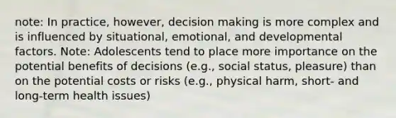 note: In practice, however, decision making is more complex and is influenced by situational, emotional, and developmental factors. Note: Adolescents tend to place more importance on the potential benefits of decisions (e.g., social status, pleasure) than on the potential costs or risks (e.g., physical harm, short- and long-term health issues)